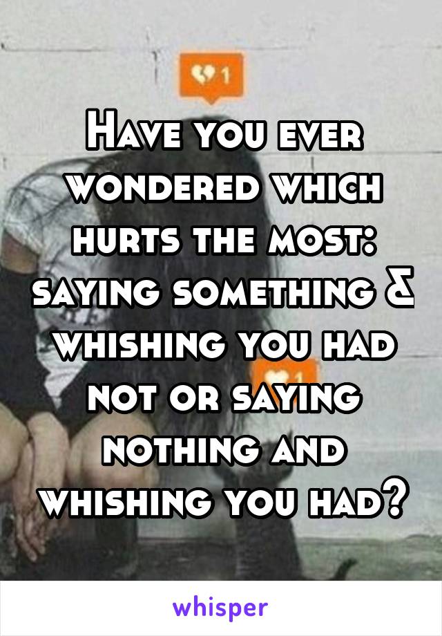 Have you ever wondered which hurts the most: saying something & whishing you had not or saying nothing and whishing you had?
