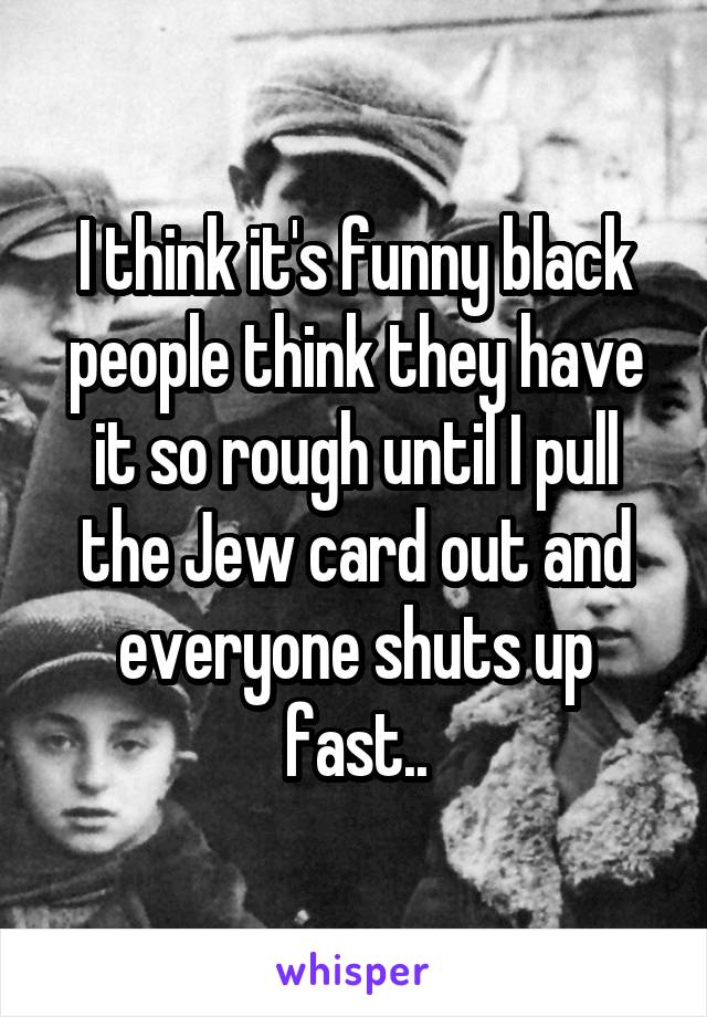 I think it's funny black people think they have it so rough until I pull the Jew card out and everyone shuts up fast..
