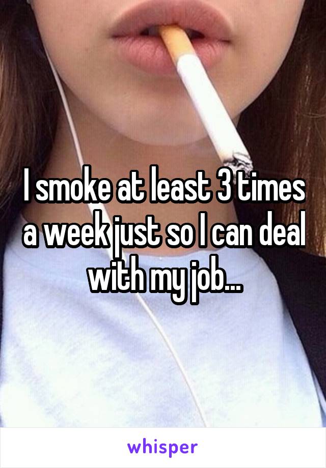 I smoke at least 3 times a week just so I can deal with my job...
