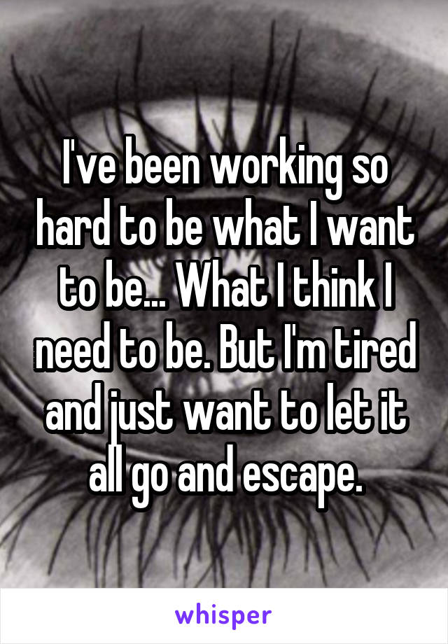 I've been working so hard to be what I want to be... What I think I need to be. But I'm tired and just want to let it all go and escape.