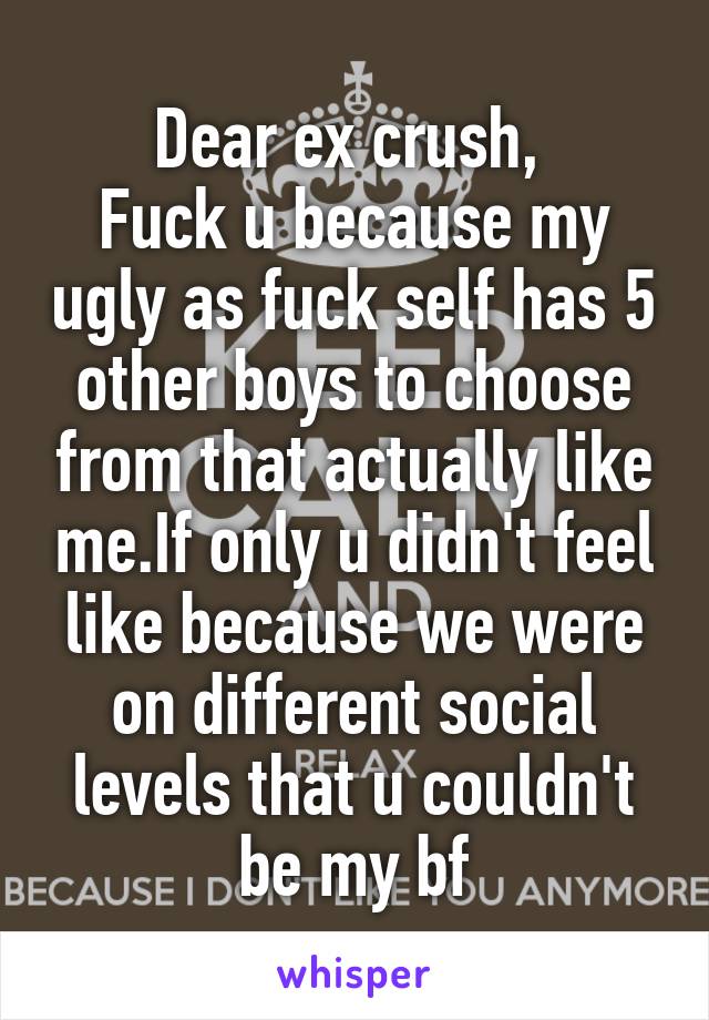 Dear ex crush, 
Fuck u because my ugly as fuck self has 5 other boys to choose from that actually like me.If only u didn't feel like because we were on different social levels that u couldn't be my bf