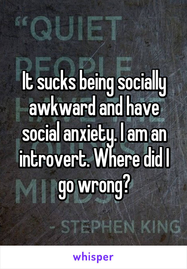 It sucks being socially awkward and have social anxiety. I am an introvert. Where did I go wrong?