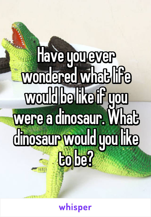 Have you ever wondered what life would be like if you were a dinosaur. What dinosaur would you like to be?