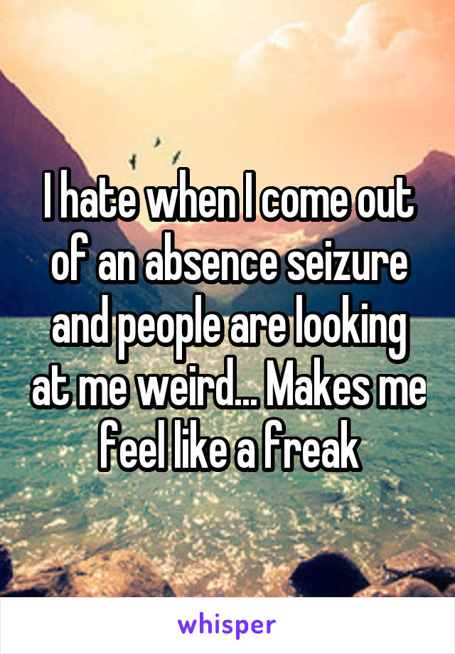I hate when I come out of an absence seizure and people are looking at me weird... Makes me feel like a freak