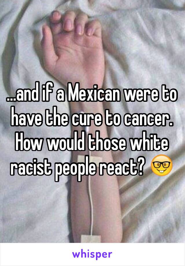 ...and if a Mexican were to have the cure to cancer. How would those white racist people react? 🤓