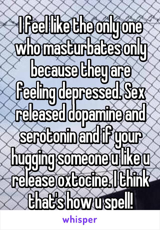 I feel like the only one who masturbates only because they are feeling depressed. Sex released dopamine and serotonin and if your hugging someone u like u release oxtocine. I think that's how u spell!