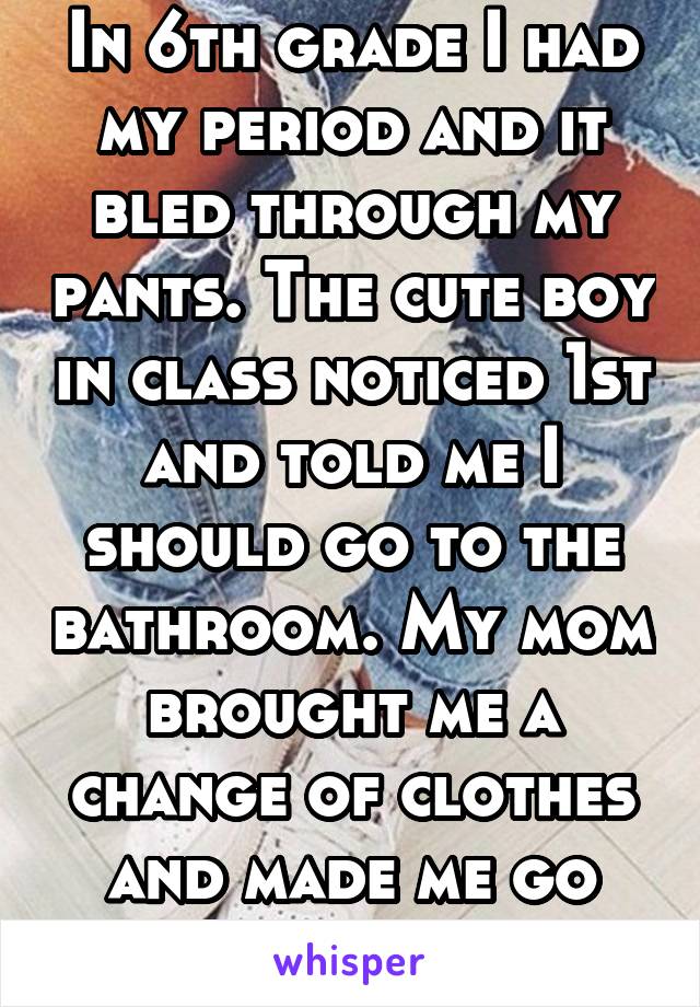 In 6th grade I had my period and it bled through my pants. The cute boy in class noticed 1st and told me I should go to the bathroom. My mom brought me a change of clothes and made me go back 2 class