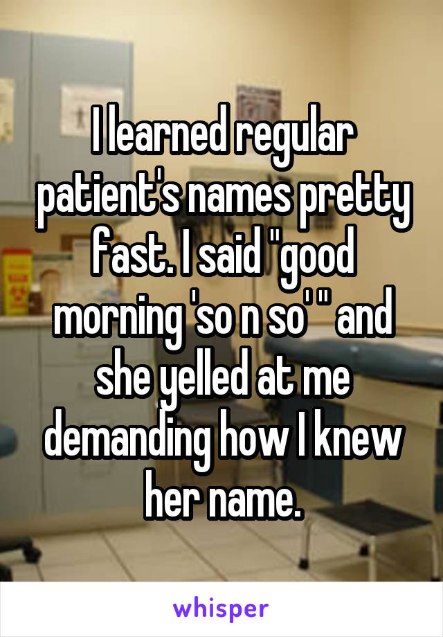 I learned regular patient's names pretty fast. I said "good morning 'so n so' " and she yelled at me demanding how I knew her name.