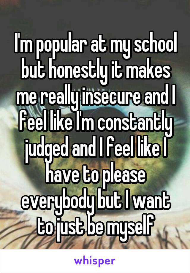 I'm popular at my school but honestly it makes me really insecure and I feel like I'm constantly judged and I feel like I have to please everybody but I want to just be myself