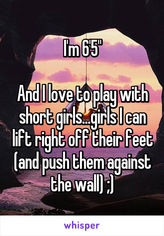 I'm 6'5"

And I love to play with short girls...girls I can lift right off their feet (and push them against the wall) ;)