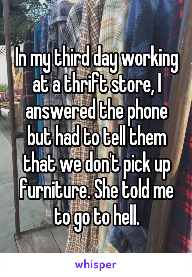 In my third day working at a thrift store, I answered the phone but had to tell them that we don't pick up furniture. She told me to go to hell.