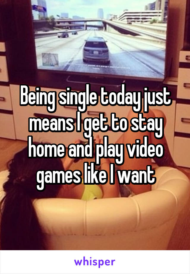 Being single today just means I get to stay home and play video games likeI want