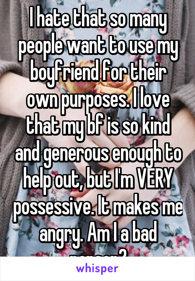 I hate that so many people want to use my boyfriend for their own purposes. I love that my bf is so kind and generous enough to help out, but I'm VERY possessive. It makes me angry. Am I a bad person?