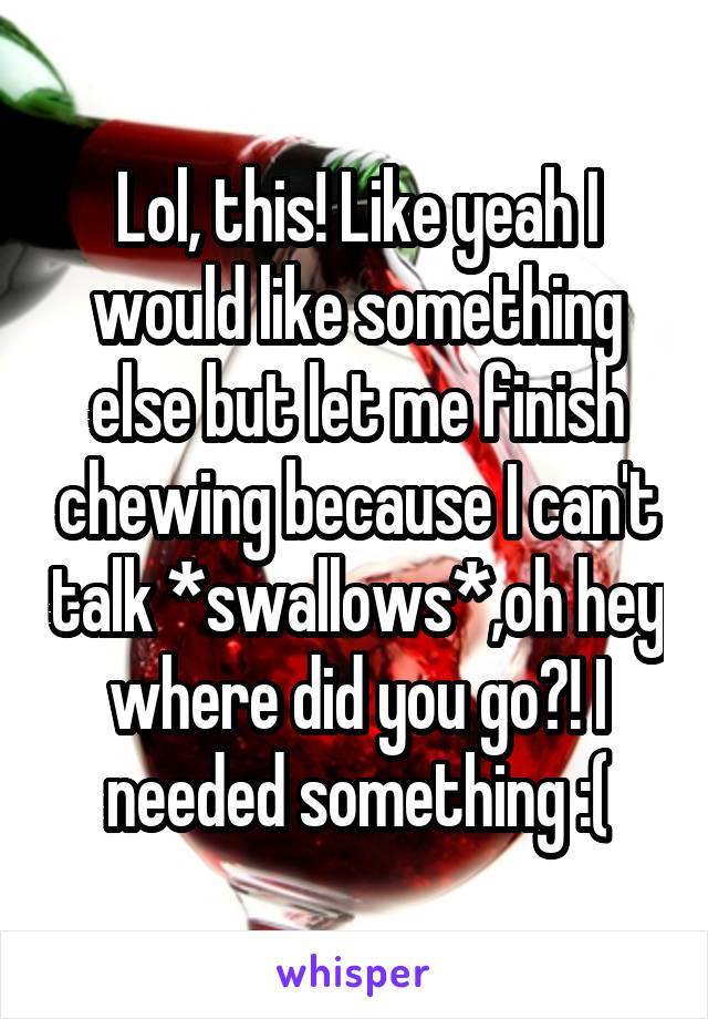 Lol, this! Like yeah I would like something else but let me finish chewing because I can't talk *swallows*,oh hey where did you go?! I needed something :(