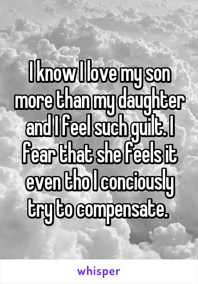I know I love my son more than my daughter and I feel such guilt. I fear that she feels it even tho I conciously try to compensate. 