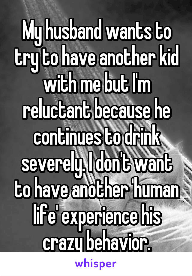 My husband wants to try to have another kid with me but I'm reluctant because he continues to drink severely. I don't want to have another 'human life' experience his crazy behavior.