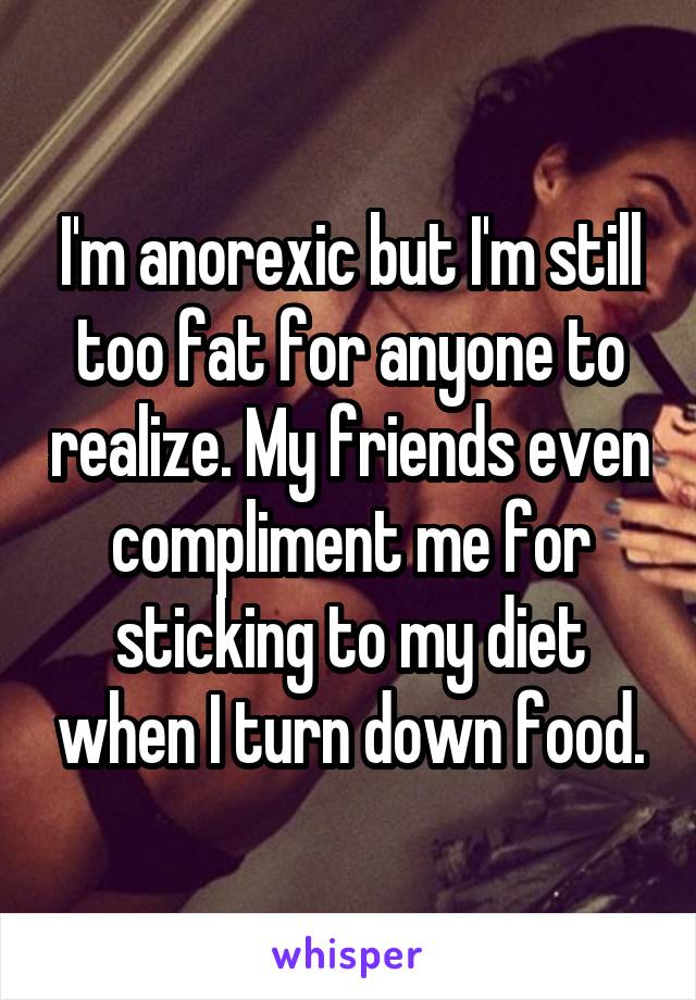 I'm anorexic but I'm still too fat for anyone to realize. My friends even compliment me for sticking to my diet when I turn down food.