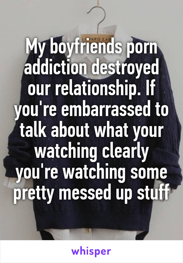 My boyfriends porn addiction destroyed our relationship. If you're embarrassed to talk about what your watching clearly you're watching some pretty messed up stuff 
