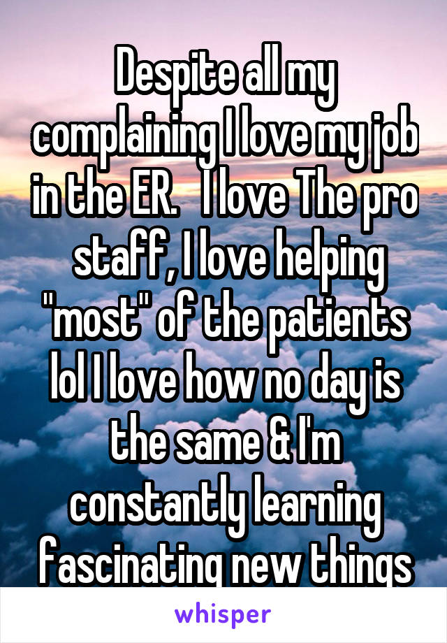 Despite all my complaining I love my job in the ER.   I love The pro  staff, I love helping "most" of the patients lol I love how no day is the same & I'm constantly learning fascinating new things
