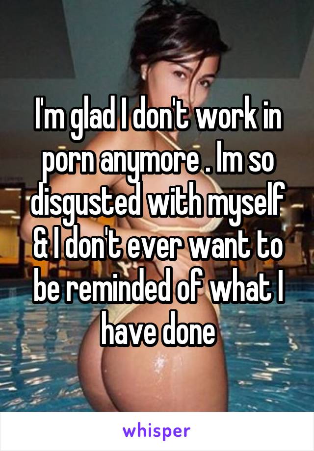I'm glad I don't work in porn anymore . Im so disgusted with myself & I don't ever want to be reminded of what I have done