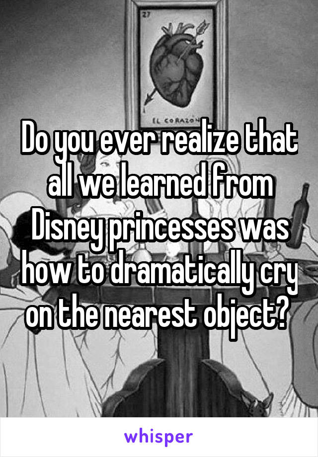 Do you ever realize that all we learned from Disney princesses was how to dramatically cry on the nearest object? 