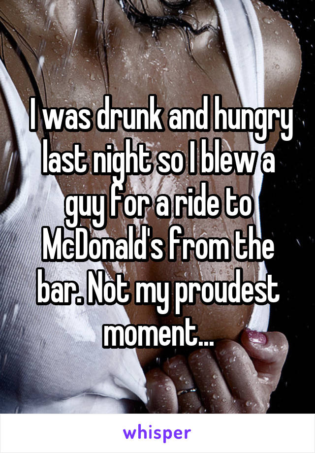  I was drunk and hungry last night so I blew a guy for a ride to McDonald's from the bar. Not my proudest moment...
