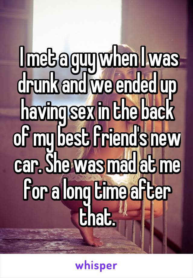  I met a guy when I was drunk and we ended up having sex in the back of my best friend's new car. She was mad at me for a long time after that.