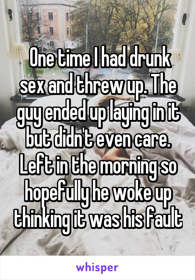  One time I had drunk sex and threw up. The guy ended up laying in it but didn't even care. Left in the morning so hopefully he woke up thinking it was his fault