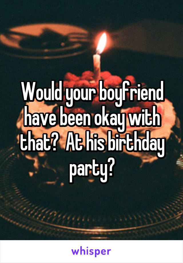 Would your boyfriend have been okay with that?  At his birthday party?