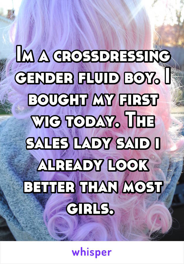 Im a crossdressing gender fluid boy. I bought my first wig today. The sales lady said i already look better than most girls. 