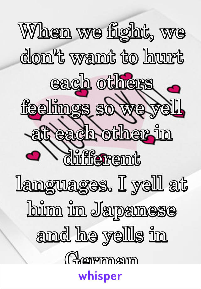 When we fight, we don't want to hurt each others feelings so we yell at each other in different languages. I yell at him in Japanese and he yells in German