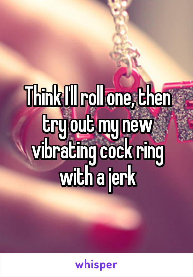 Think I Ll Roll One Then Try Out My New Vibrating Cock Ring With