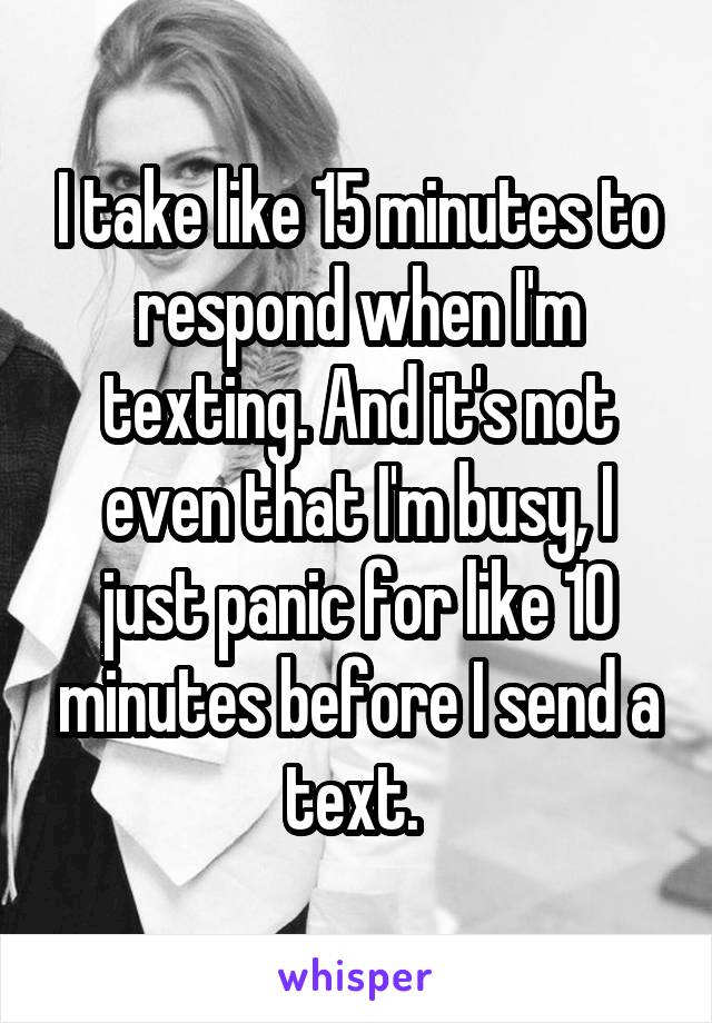 I take like 15 minutes to respond when I'm texting. And it's not even that I'm busy, I just panic for like 10 minutes before I send a text. 