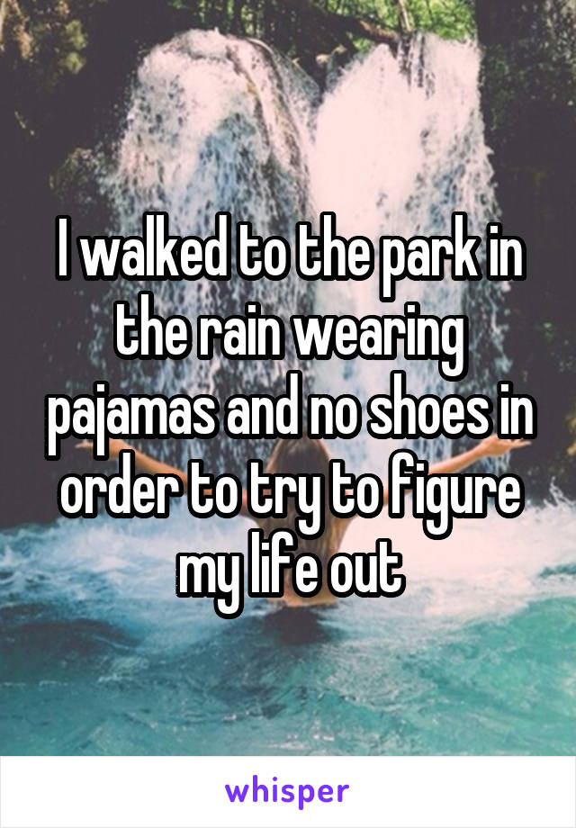 I walked to the park in the rain wearing pajamas and no shoes in order to try to figure my life out