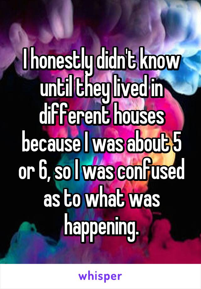 I honestly didn't know until they lived in different houses because I was about 5 or 6, so I was confused as to what was happening.