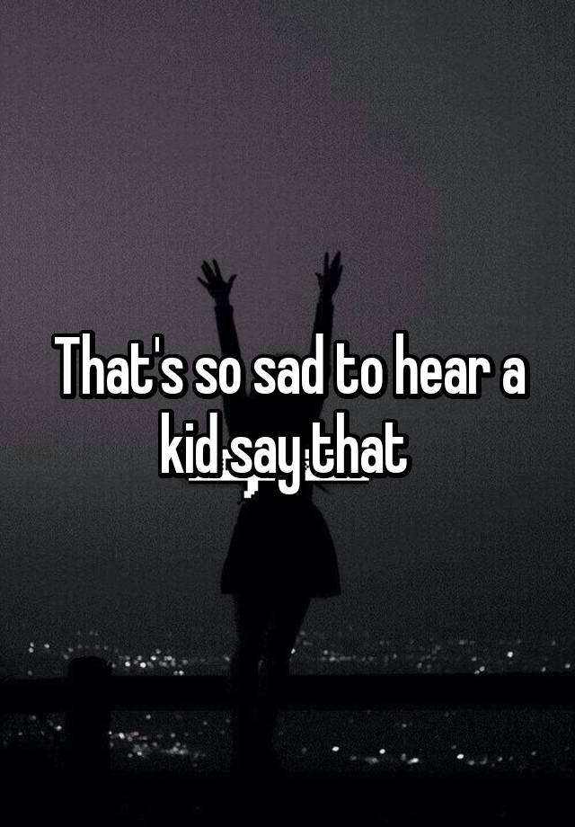 that-s-so-sad-to-hear-a-kid-say-that