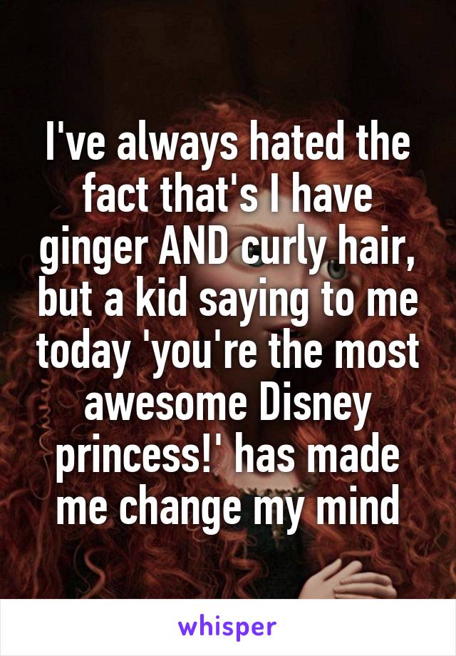 I've always hated the fact that's I have ginger AND curly hair, but a kid saying to me today 'you're the most awesome Disney princess!' has made me change my mind
