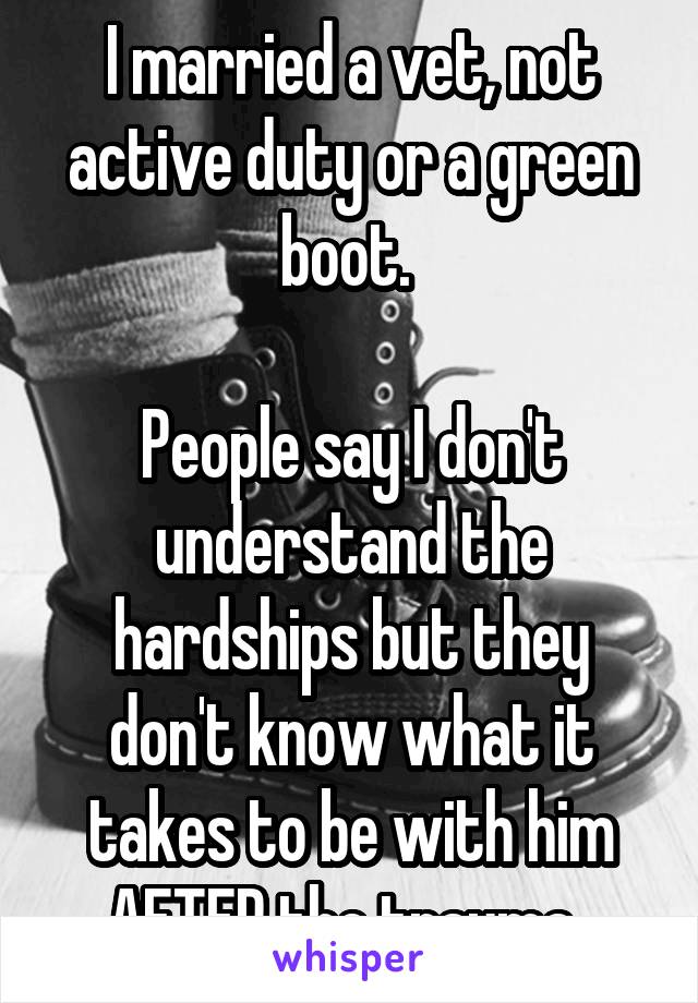 I married a vet, not active duty or a green boot. 

People say I don't understand the hardships but they don't know what it takes to be with him AFTER the trauma. 