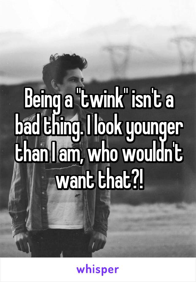 Being a "twink" isn't a bad thing. I look younger than I am, who wouldn't want that?!