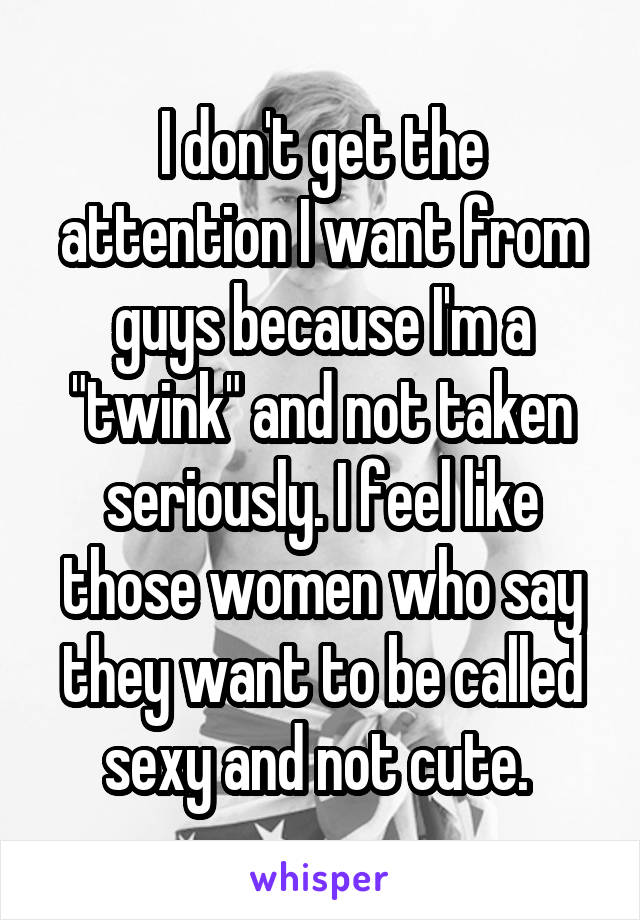 I don't get the attention I want from guys because I'm a "twink" and not taken seriously. I feel like those women who say they want to be called sexy and not cute. 
