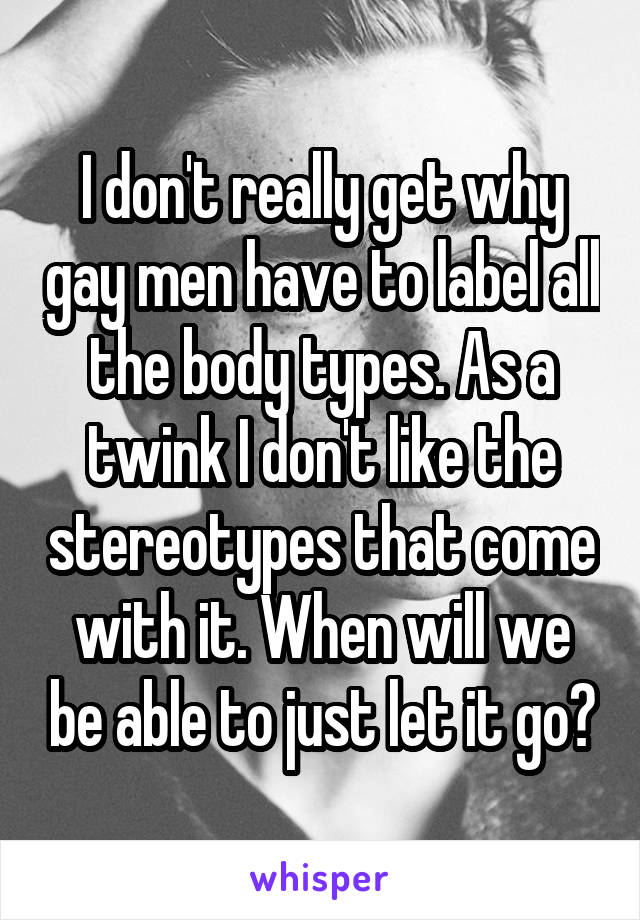 I don't really get why gay men have to label all the body types. As a twink I don't like the stereotypes that come with it. When will we be able to just let it go?