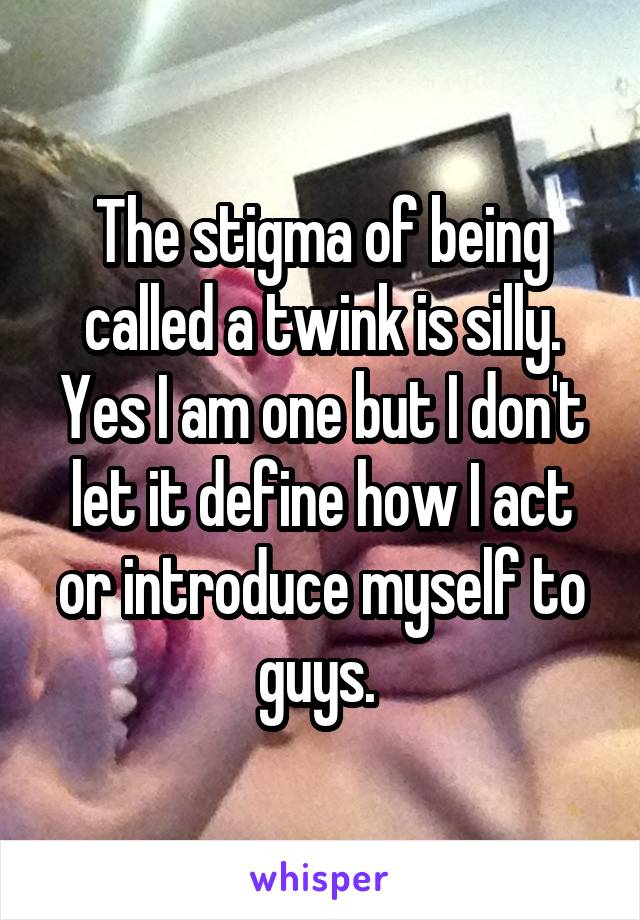 The stigma of being called a twink is silly. Yes I am one but I don't let it define how I act or introduce myself to guys. 