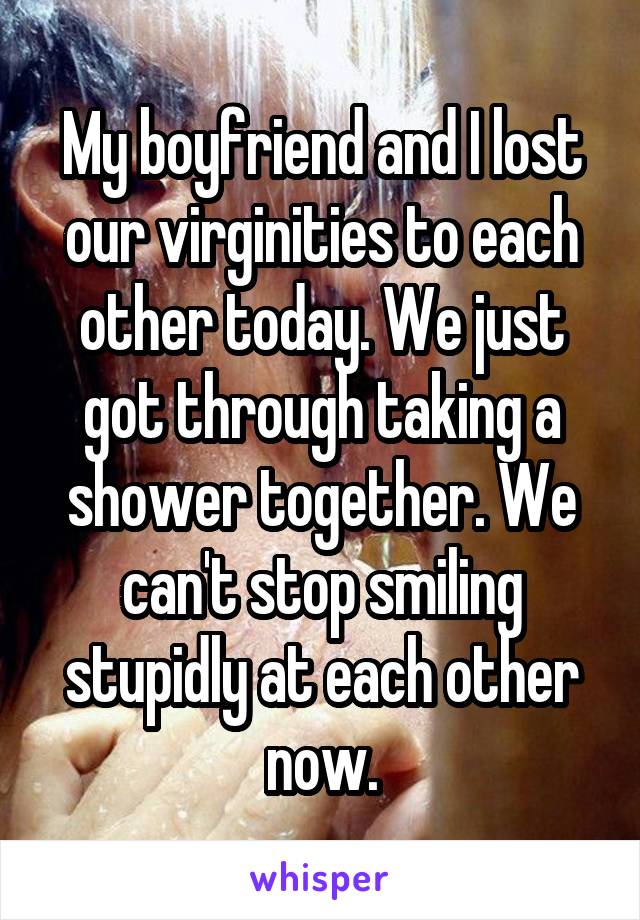 My boyfriend and I lost our virginities to each other today. We just got through taking a shower together. We can't stop smiling stupidly at each other now.