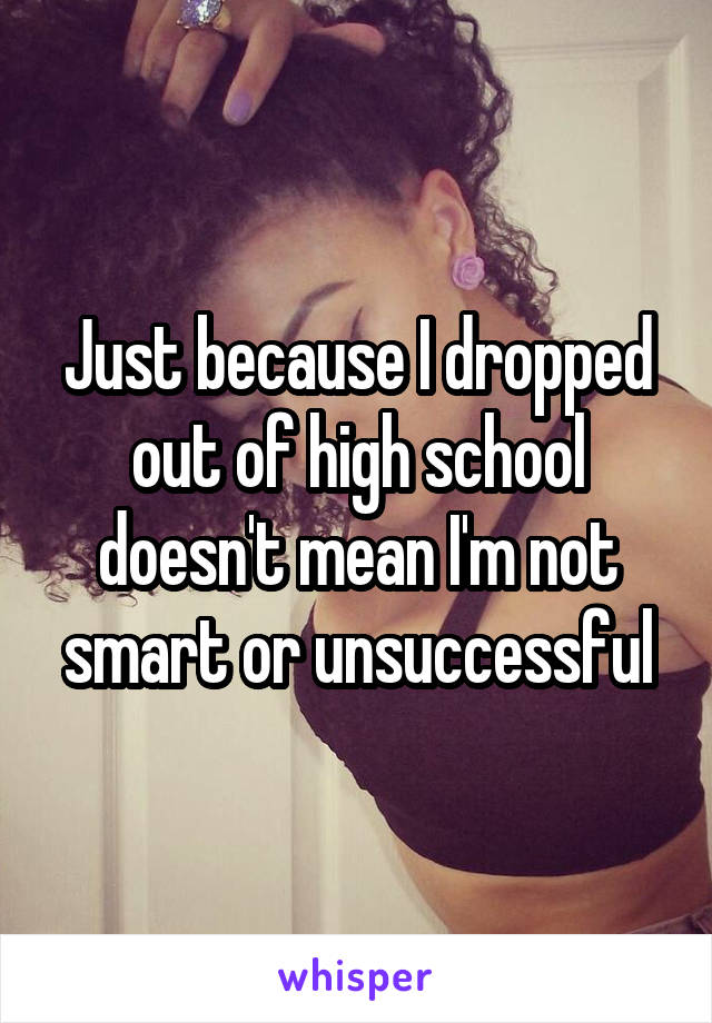 Just because I dropped out of high school doesn't mean I'm not smart or unsuccessful