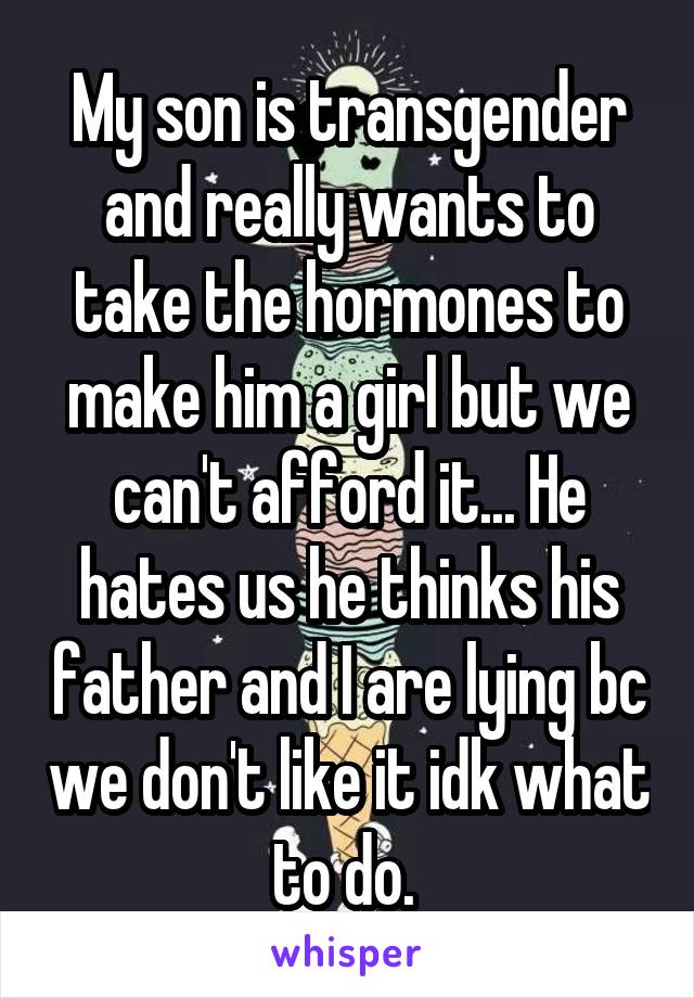 My son is transgender and really wants to take the hormones to make him a girl but we can't afford it... He hates us he thinks his father and I are lying bc we don't like it idk what to do. 