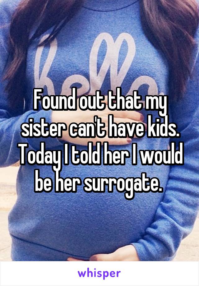 Found out that my sister can't have kids. Today I told her I would be her surrogate. 