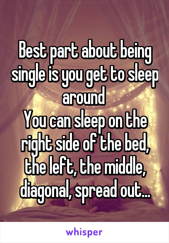 Best part about being single is you get to sleep around 
You can sleep on the right side of the bed, the left, the middle, diagonal, spread out...
