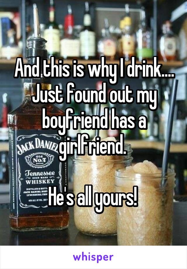 And this is why I drink....
Just found out my boyfriend has a girlfriend. 

He's all yours! 
