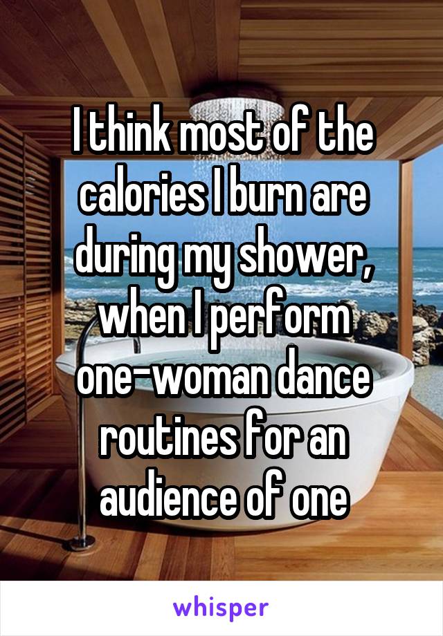 I think most of the calories I burn are during my shower, when I perform one-woman dance routines for an audience of one