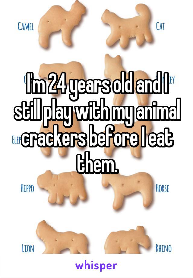 I'm 24 years old and I still play with my animal crackers before I eat them.
